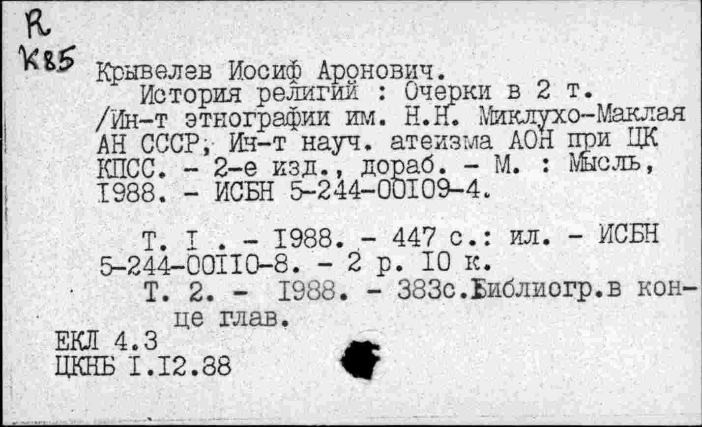 ﻿
Крывелев Иосиф Аронович.
История религий : Очерки в 2 т.
/Ин-т этнографии им. Н.Н. Миклухо-Маклая АН СССР, Ин-т науч, атеизма АОН при ЦК КПСС. - 2-е изд., дораб. - М. : Мысль, 1988. - ИСБН 5-244-00109-4.
Т. т . - 1988. - 447 с.: ил. - ИСБН 5-244-00110-8. -2р. 10 к.
Т. 2. - 1988. - 383с.Библиогр.в конце глав.
ЕКЛ 4.3